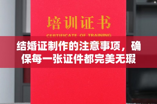 通山结婚证制作的注意事项，确保每一张证件都完美无瑕