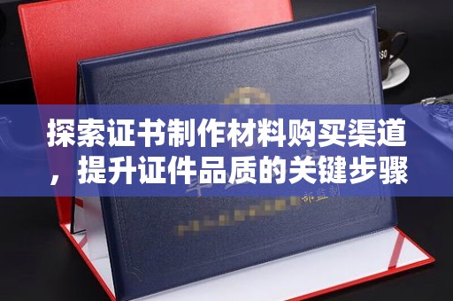 通山探索证书制作材料购买渠道，提升证件品质的关键步骤